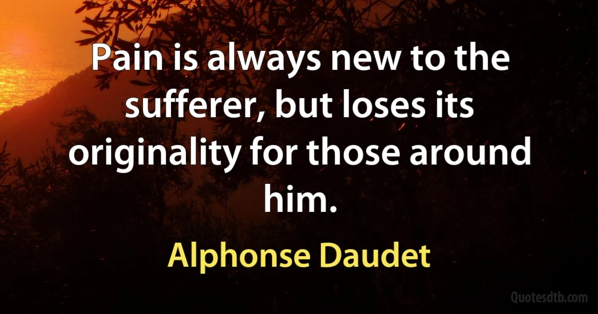 Pain is always new to the sufferer, but loses its originality for those around him. (Alphonse Daudet)