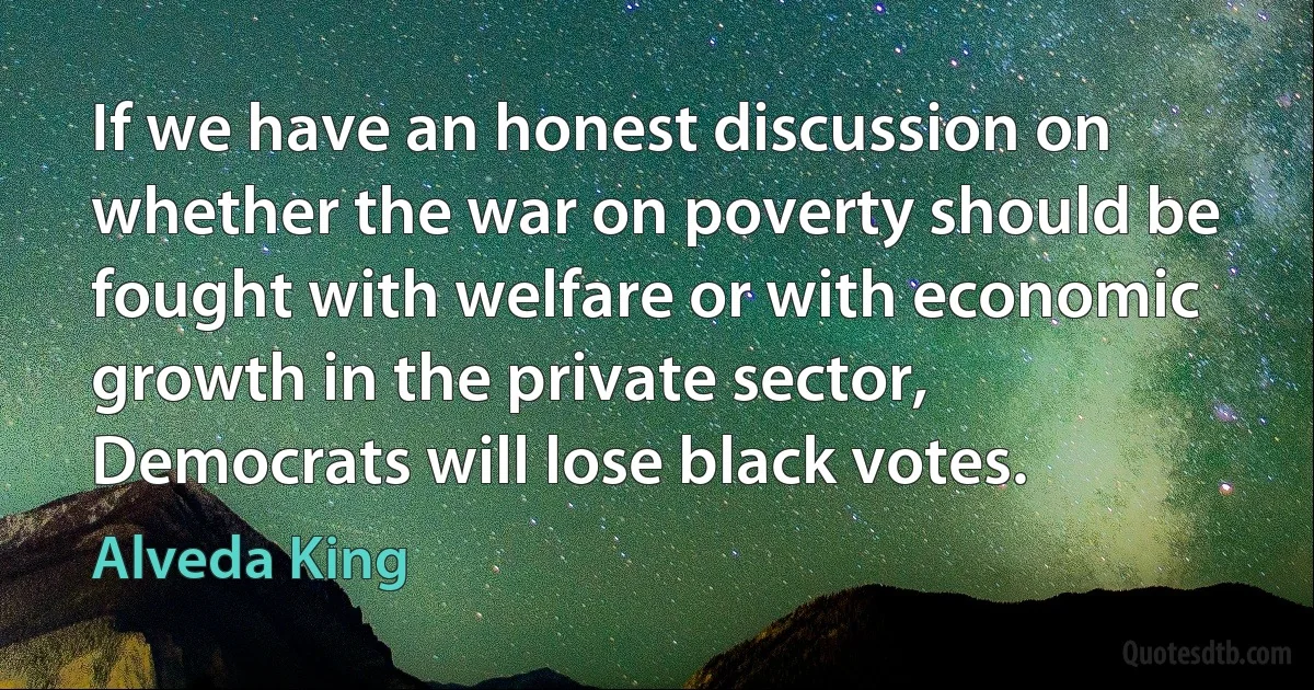 If we have an honest discussion on whether the war on poverty should be fought with welfare or with economic growth in the private sector, Democrats will lose black votes. (Alveda King)