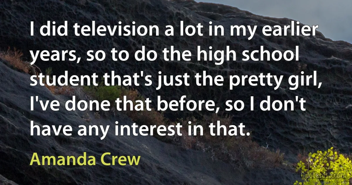 I did television a lot in my earlier years, so to do the high school student that's just the pretty girl, I've done that before, so I don't have any interest in that. (Amanda Crew)