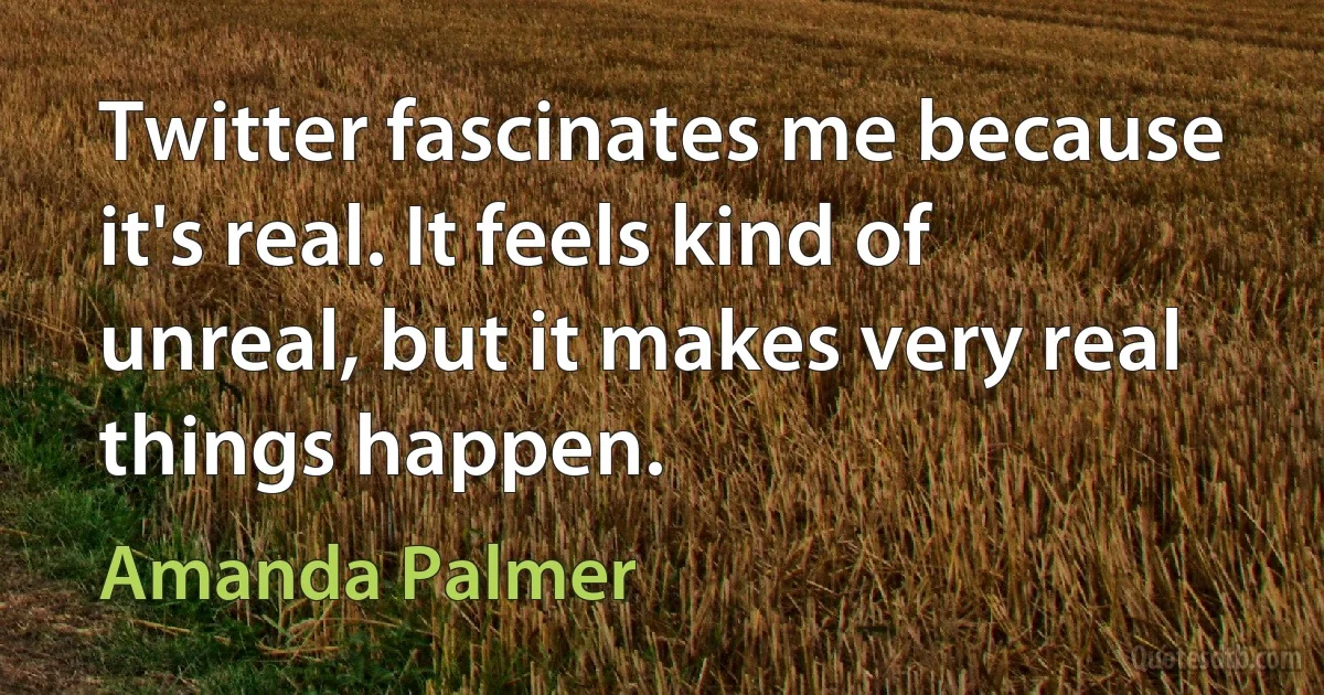 Twitter fascinates me because it's real. It feels kind of unreal, but it makes very real things happen. (Amanda Palmer)