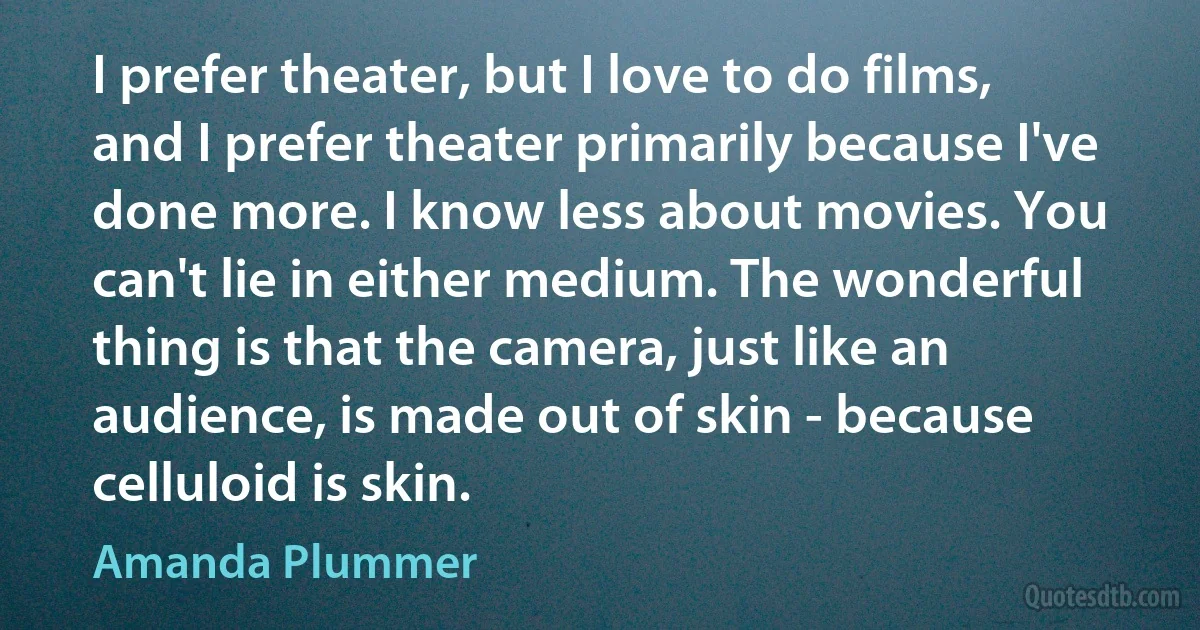 I prefer theater, but I love to do films, and I prefer theater primarily because I've done more. I know less about movies. You can't lie in either medium. The wonderful thing is that the camera, just like an audience, is made out of skin - because celluloid is skin. (Amanda Plummer)