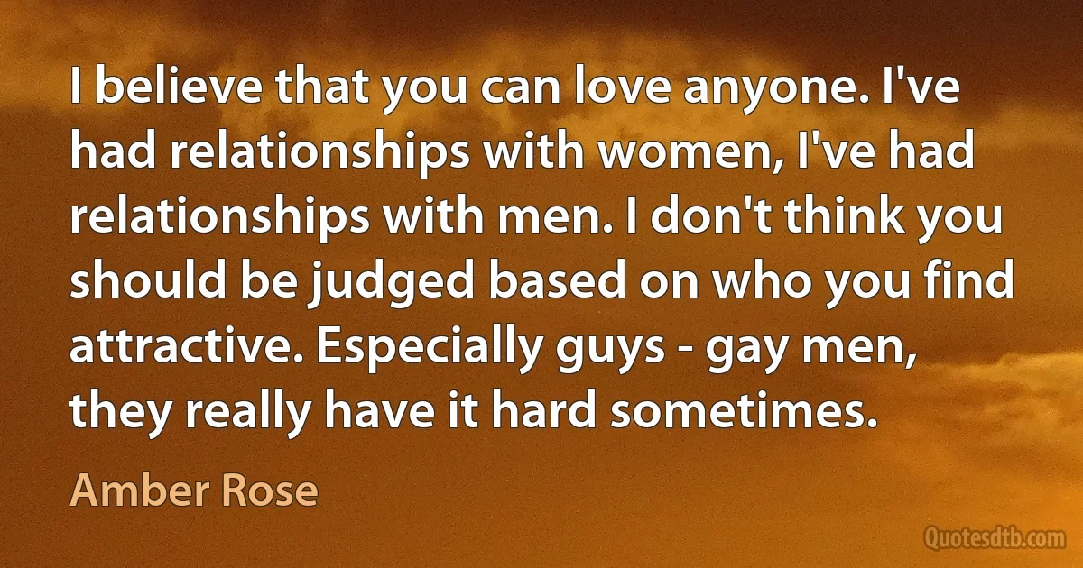 I believe that you can love anyone. I've had relationships with women, I've had relationships with men. I don't think you should be judged based on who you find attractive. Especially guys - gay men, they really have it hard sometimes. (Amber Rose)