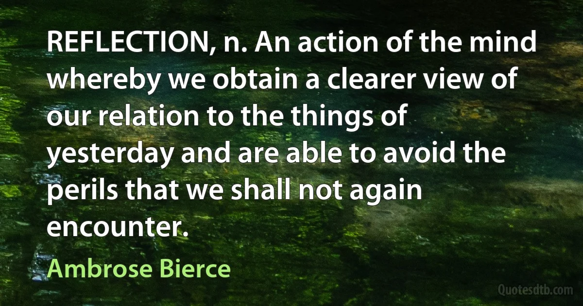 REFLECTION, n. An action of the mind whereby we obtain a clearer view of our relation to the things of yesterday and are able to avoid the perils that we shall not again encounter. (Ambrose Bierce)