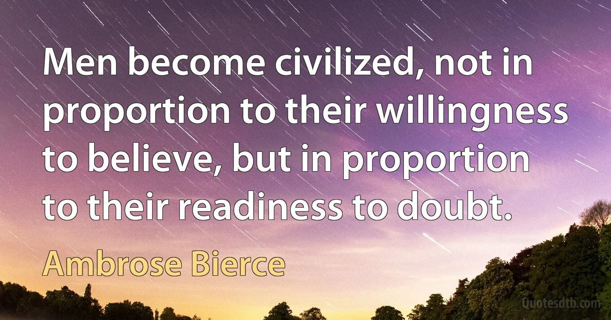 Men become civilized, not in proportion to their willingness to believe, but in proportion to their readiness to doubt. (Ambrose Bierce)