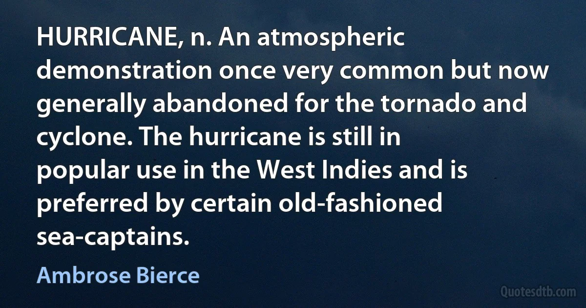 HURRICANE, n. An atmospheric demonstration once very common but now generally abandoned for the tornado and cyclone. The hurricane is still in popular use in the West Indies and is preferred by certain old-fashioned sea-captains. (Ambrose Bierce)