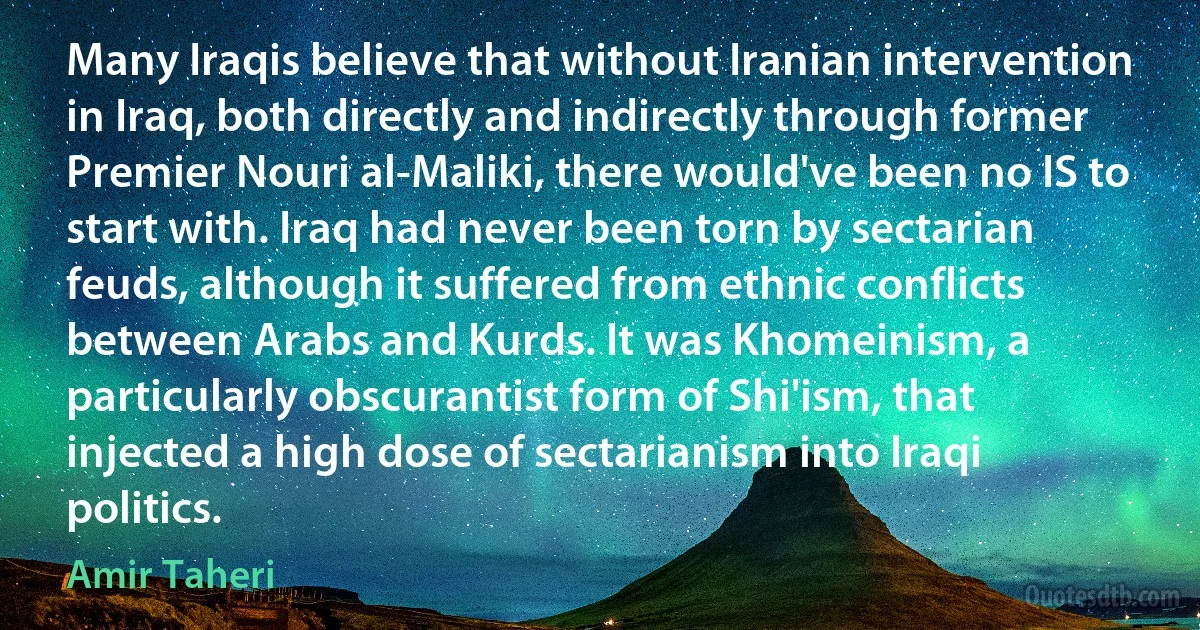 Many Iraqis believe that without Iranian intervention in Iraq, both directly and indirectly through former Premier Nouri al-Maliki, there would've been no IS to start with. Iraq had never been torn by sectarian feuds, although it suffered from ethnic conflicts between Arabs and Kurds. It was Khomeinism, a particularly obscurantist form of Shi'ism, that injected a high dose of sectarianism into Iraqi politics. (Amir Taheri)