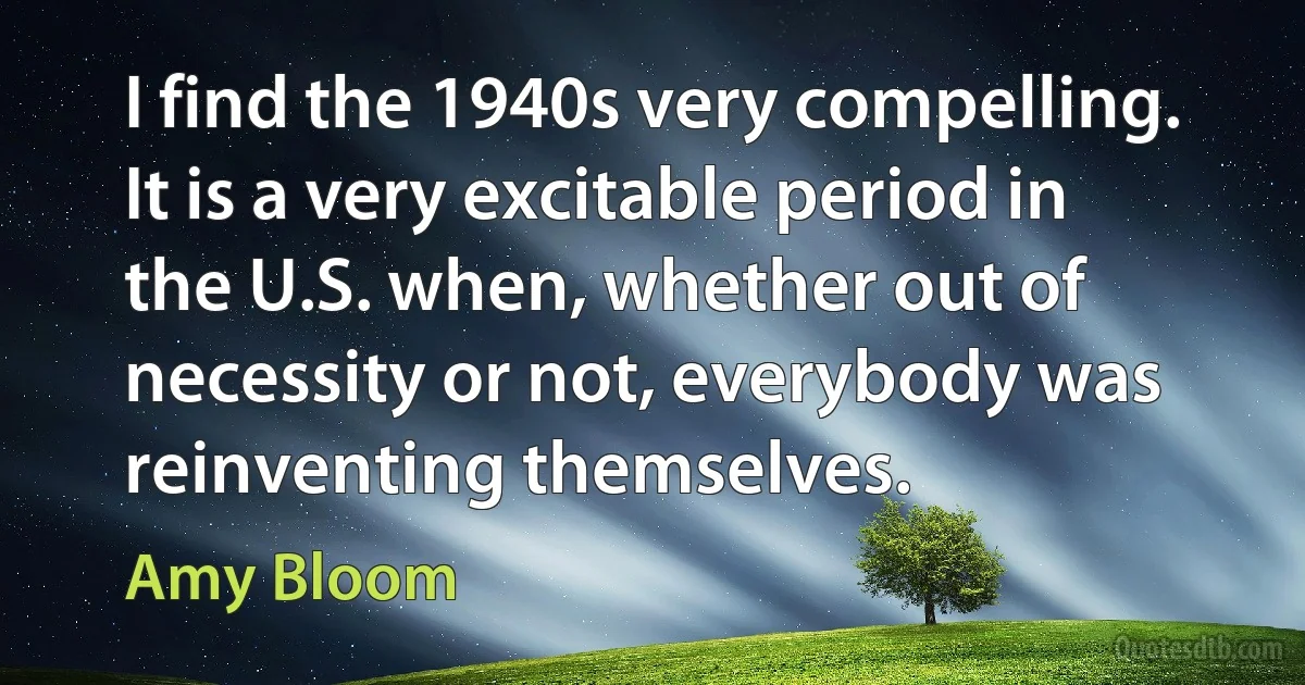 I find the 1940s very compelling. It is a very excitable period in the U.S. when, whether out of necessity or not, everybody was reinventing themselves. (Amy Bloom)