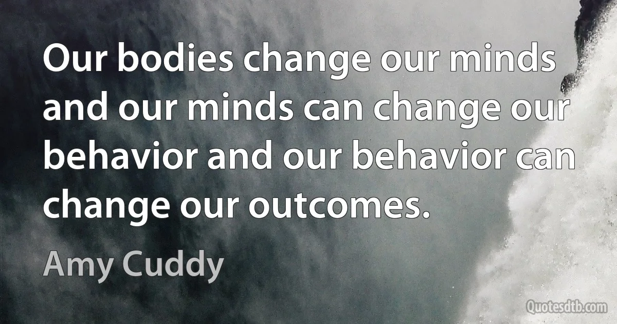 Our bodies change our minds and our minds can change our behavior and our behavior can change our outcomes. (Amy Cuddy)