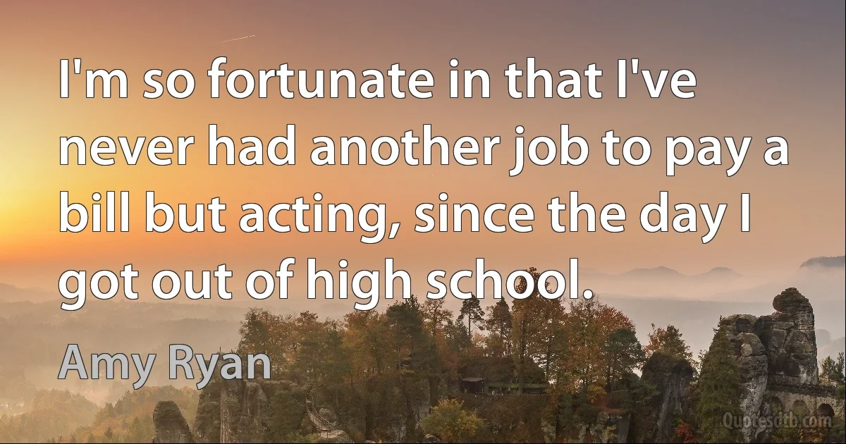 I'm so fortunate in that I've never had another job to pay a bill but acting, since the day I got out of high school. (Amy Ryan)