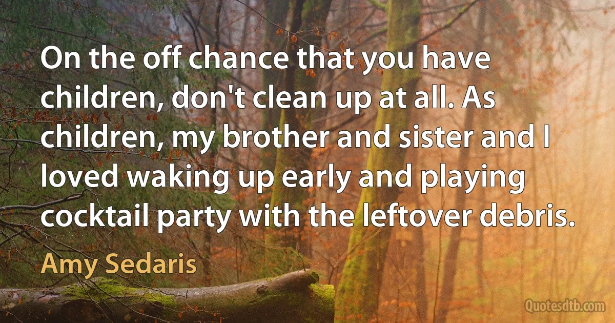 On the off chance that you have children, don't clean up at all. As children, my brother and sister and I loved waking up early and playing cocktail party with the leftover debris. (Amy Sedaris)