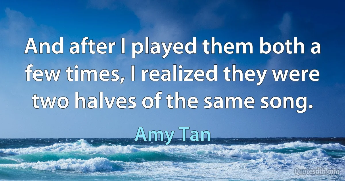 And after I played them both a few times, I realized they were two halves of the same song. (Amy Tan)