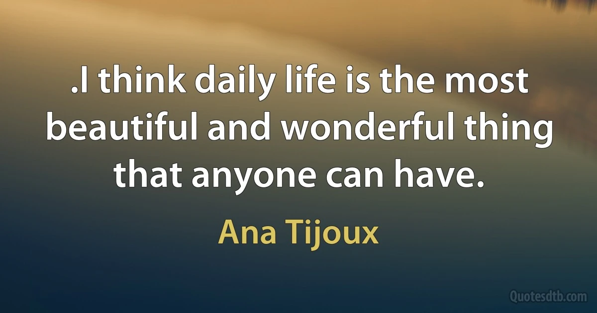 .I think daily life is the most beautiful and wonderful thing that anyone can have. (Ana Tijoux)