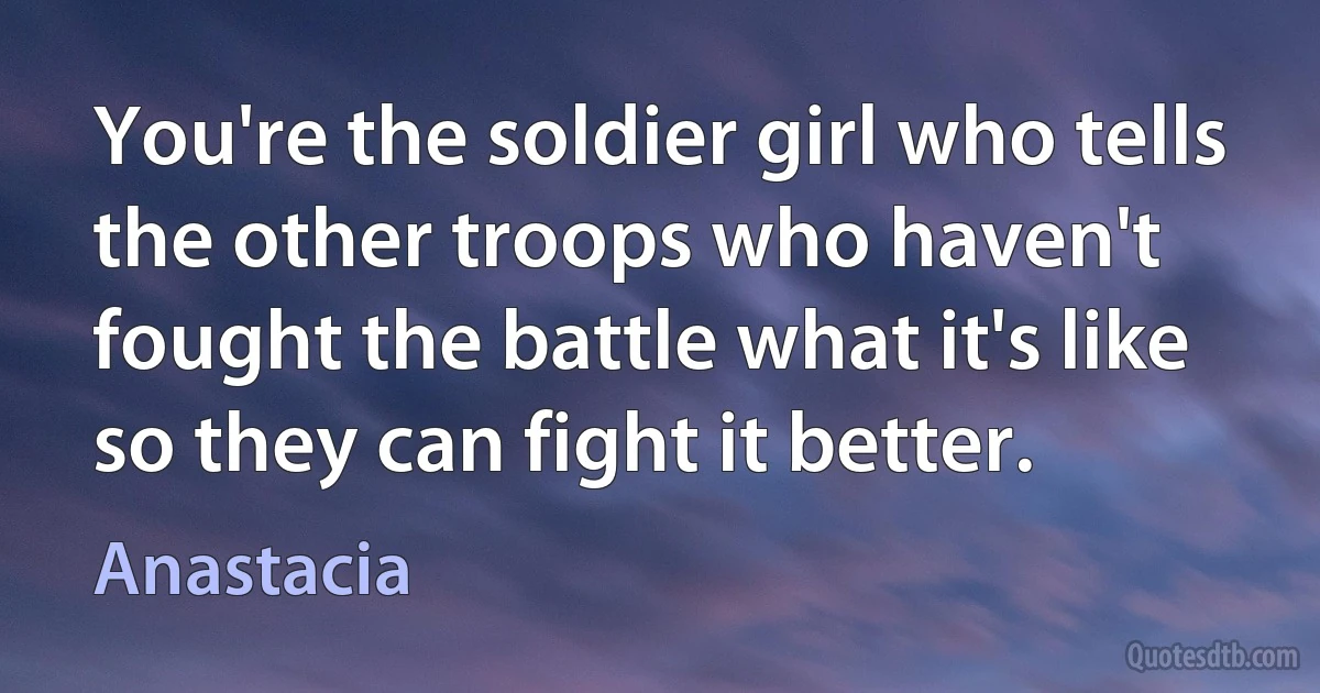 You're the soldier girl who tells the other troops who haven't fought the battle what it's like so they can fight it better. (Anastacia)