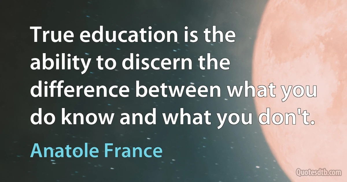 True education is the ability to discern the difference between what you do know and what you don't. (Anatole France)