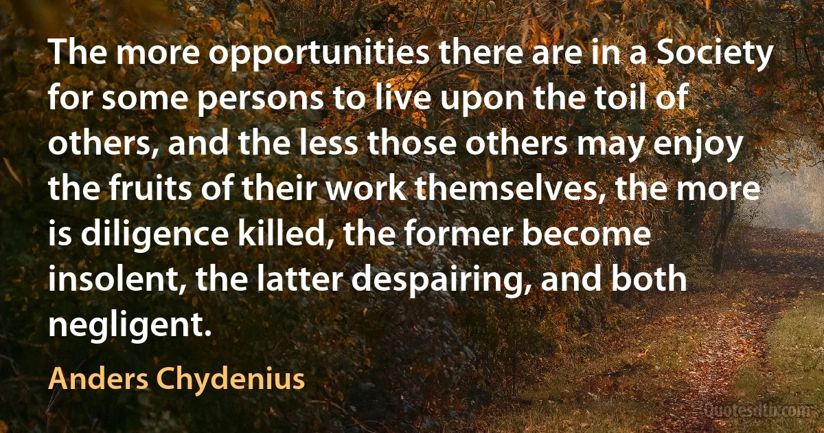 The more opportunities there are in a Society for some persons to live upon the toil of others, and the less those others may enjoy the fruits of their work themselves, the more is diligence killed, the former become insolent, the latter despairing, and both negligent. (Anders Chydenius)