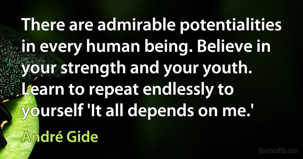 There are admirable potentialities in every human being. Believe in your strength and your youth. Learn to repeat endlessly to yourself 'It all depends on me.' (André Gide)