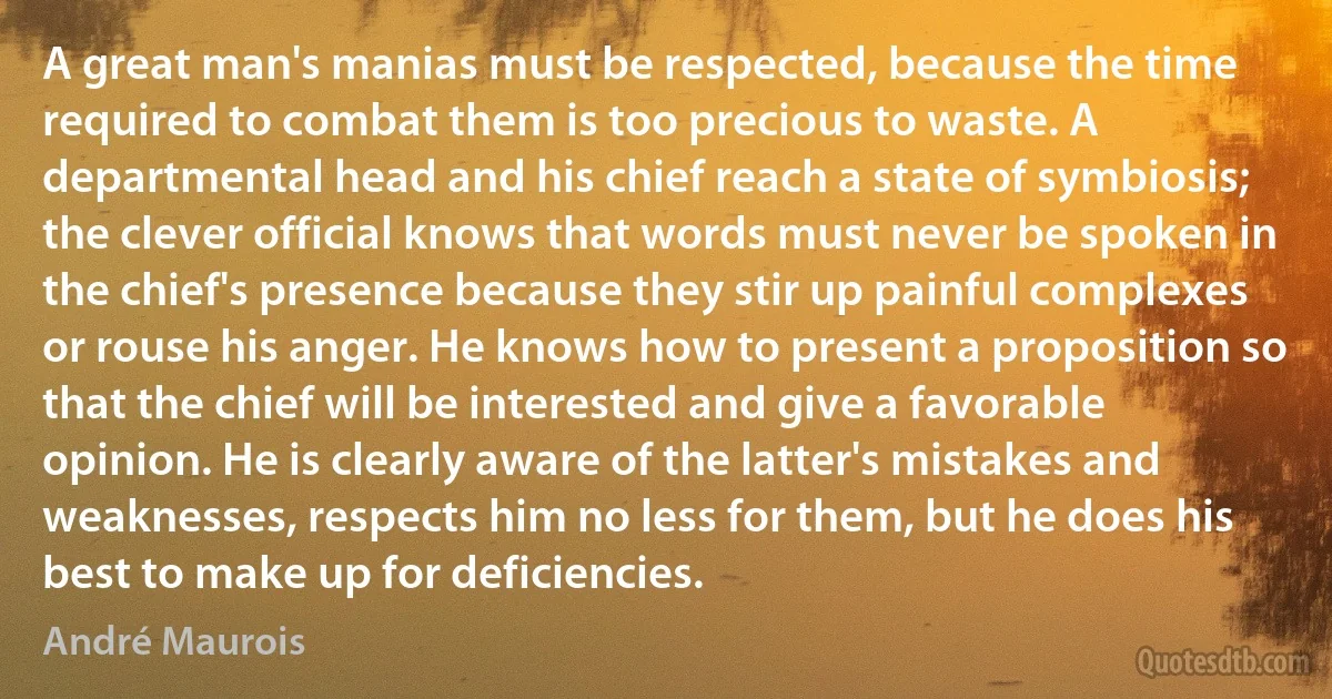 A great man's manias must be respected, because the time required to combat them is too precious to waste. A departmental head and his chief reach a state of symbiosis; the clever official knows that words must never be spoken in the chief's presence because they stir up painful complexes or rouse his anger. He knows how to present a proposition so that the chief will be interested and give a favorable opinion. He is clearly aware of the latter's mistakes and weaknesses, respects him no less for them, but he does his best to make up for deficiencies. (André Maurois)