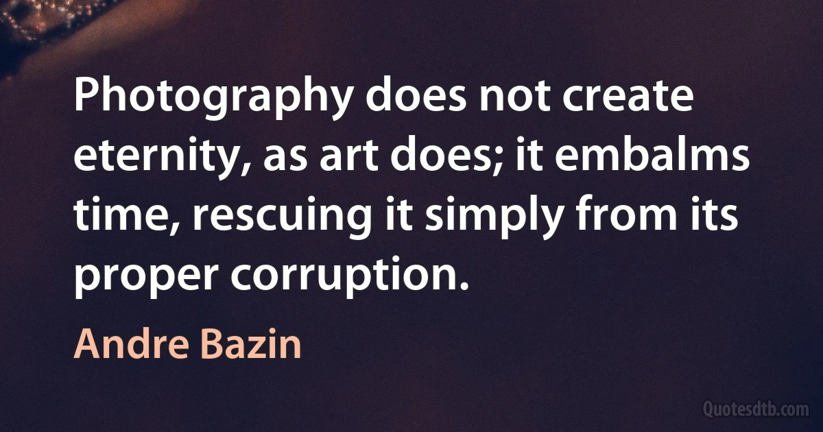 Photography does not create eternity, as art does; it embalms time, rescuing it simply from its proper corruption. (Andre Bazin)