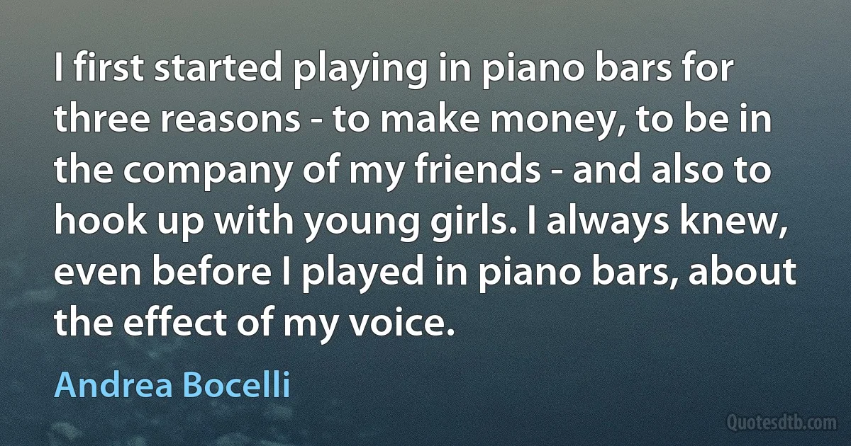 I first started playing in piano bars for three reasons - to make money, to be in the company of my friends - and also to hook up with young girls. I always knew, even before I played in piano bars, about the effect of my voice. (Andrea Bocelli)