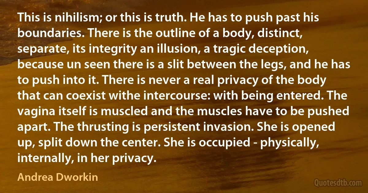 This is nihilism; or this is truth. He has to push past his boundaries. There is the outline of a body, distinct, separate, its integrity an illusion, a tragic deception, because un seen there is a slit between the legs, and he has to push into it. There is never a real privacy of the body that can coexist withe intercourse: with being entered. The vagina itself is muscled and the muscles have to be pushed apart. The thrusting is persistent invasion. She is opened up, split down the center. She is occupied - physically, internally, in her privacy. (Andrea Dworkin)