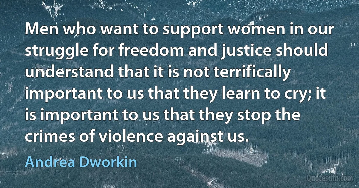 Men who want to support women in our struggle for freedom and justice should understand that it is not terrifically important to us that they learn to cry; it is important to us that they stop the crimes of violence against us. (Andrea Dworkin)