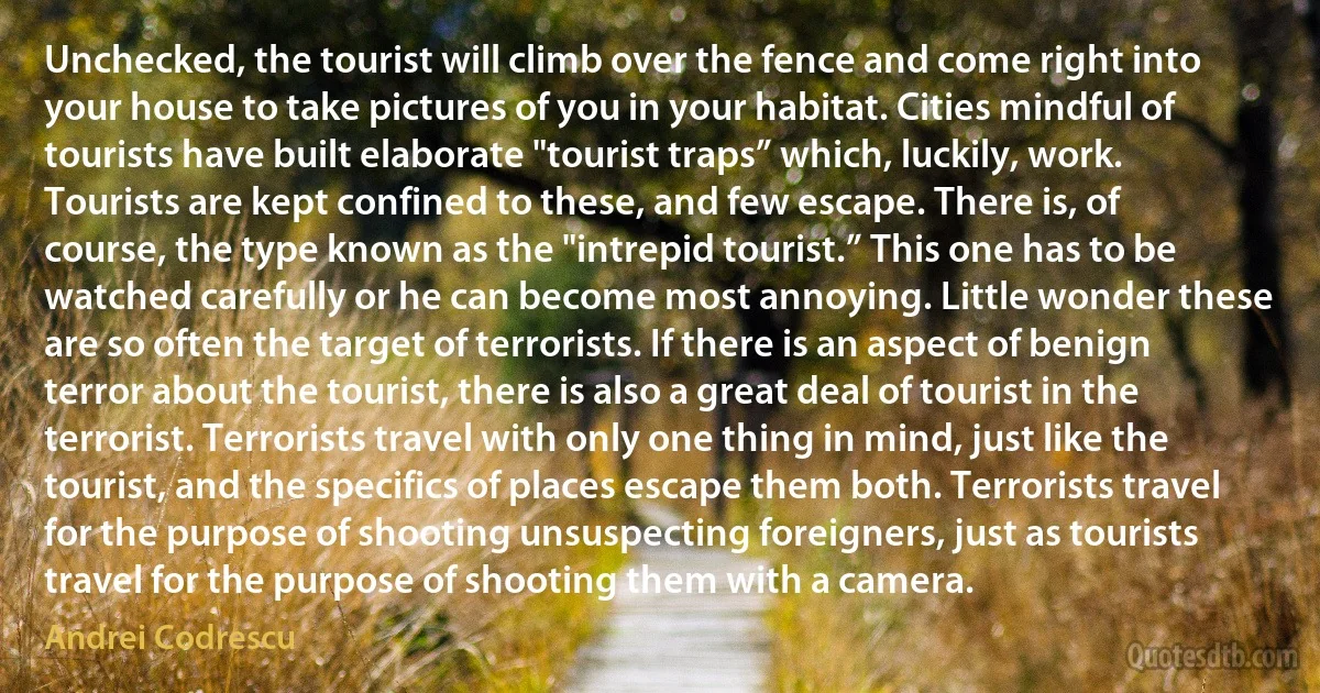 Unchecked, the tourist will climb over the fence and come right into your house to take pictures of you in your habitat. Cities mindful of tourists have built elaborate "tourist traps” which, luckily, work. Tourists are kept confined to these, and few escape. There is, of course, the type known as the "intrepid tourist.” This one has to be watched carefully or he can become most annoying. Little wonder these are so often the target of terrorists. If there is an aspect of benign terror about the tourist, there is also a great deal of tourist in the terrorist. Terrorists travel with only one thing in mind, just like the tourist, and the specifics of places escape them both. Terrorists travel for the purpose of shooting unsuspecting foreigners, just as tourists travel for the purpose of shooting them with a camera. (Andrei Codrescu)