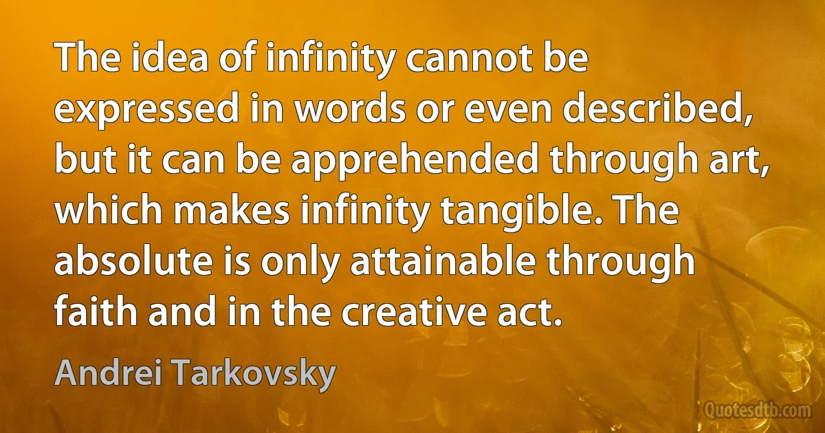 The idea of infinity cannot be expressed in words or even described, but it can be apprehended through art, which makes infinity tangible. The absolute is only attainable through faith and in the creative act. (Andrei Tarkovsky)