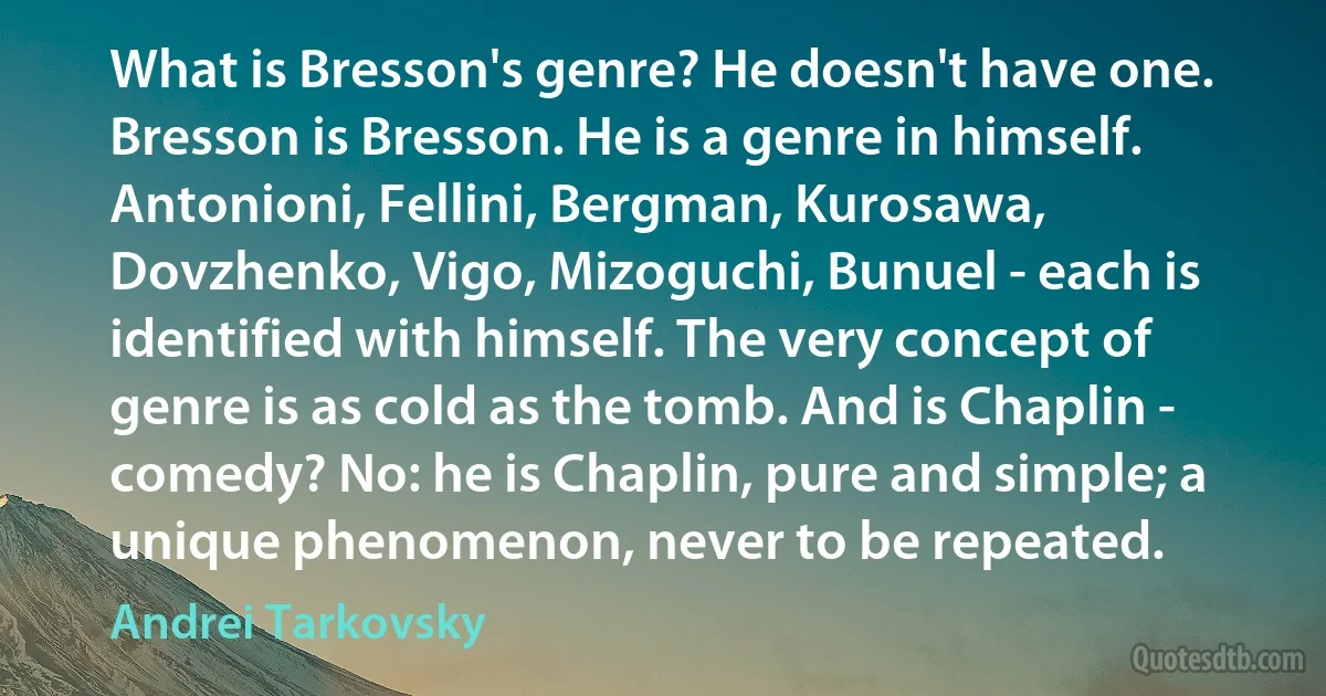 What is Bresson's genre? He doesn't have one. Bresson is Bresson. He is a genre in himself. Antonioni, Fellini, Bergman, Kurosawa, Dovzhenko, Vigo, Mizoguchi, Bunuel - each is identified with himself. The very concept of genre is as cold as the tomb. And is Chaplin - comedy? No: he is Chaplin, pure and simple; a unique phenomenon, never to be repeated. (Andrei Tarkovsky)