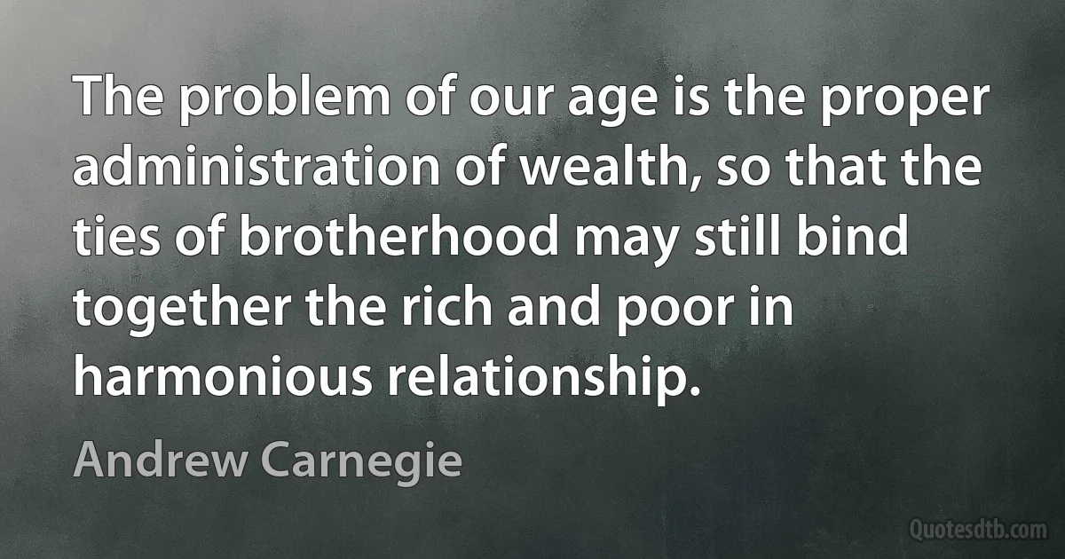 The problem of our age is the proper administration of wealth, so that the ties of brotherhood may still bind together the rich and poor in harmonious relationship. (Andrew Carnegie)