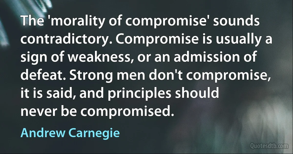 The 'morality of compromise' sounds contradictory. Compromise is usually a sign of weakness, or an admission of defeat. Strong men don't compromise, it is said, and principles should never be compromised. (Andrew Carnegie)