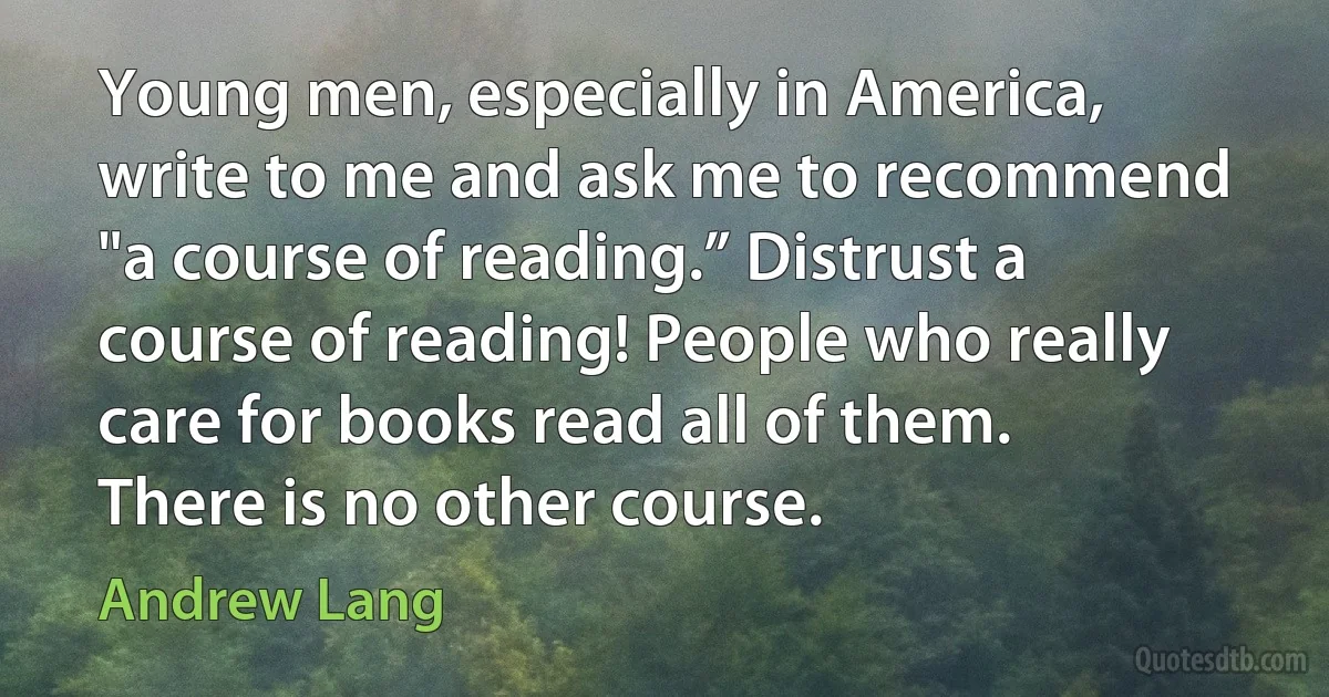 Young men, especially in America, write to me and ask me to recommend "a course of reading.” Distrust a course of reading! People who really care for books read all of them. There is no other course. (Andrew Lang)