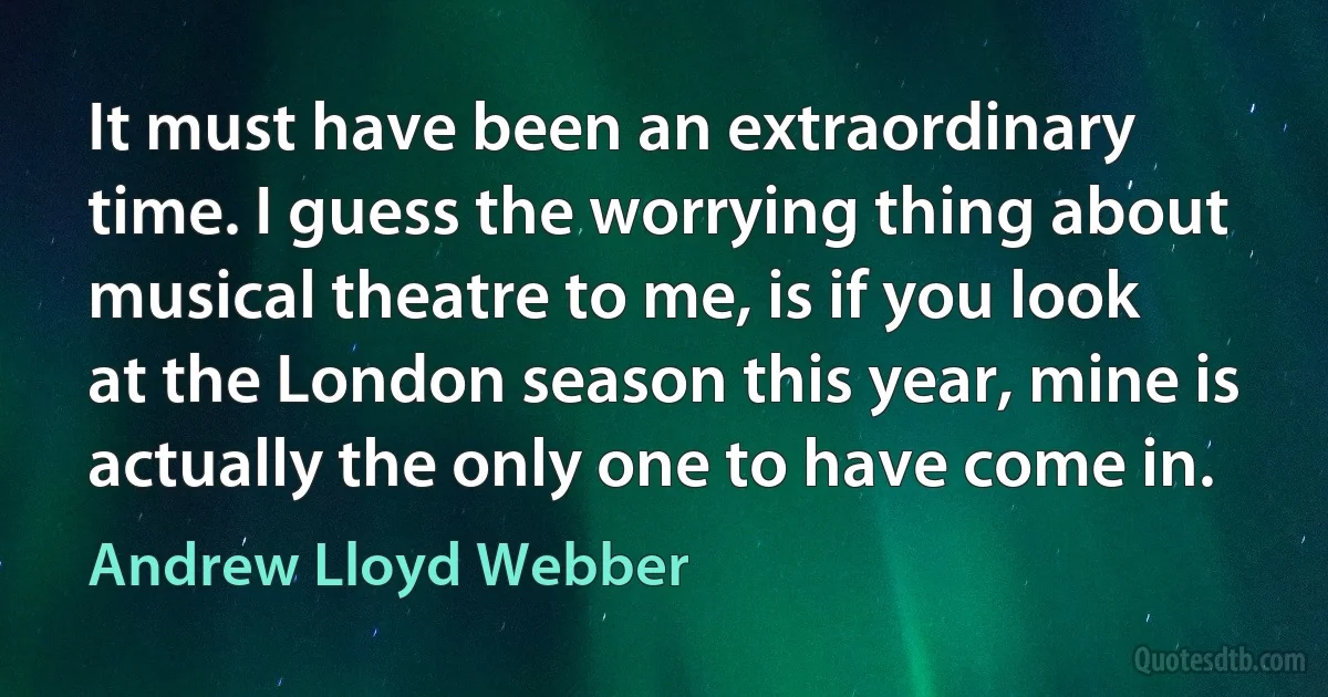 It must have been an extraordinary time. I guess the worrying thing about musical theatre to me, is if you look at the London season this year, mine is actually the only one to have come in. (Andrew Lloyd Webber)