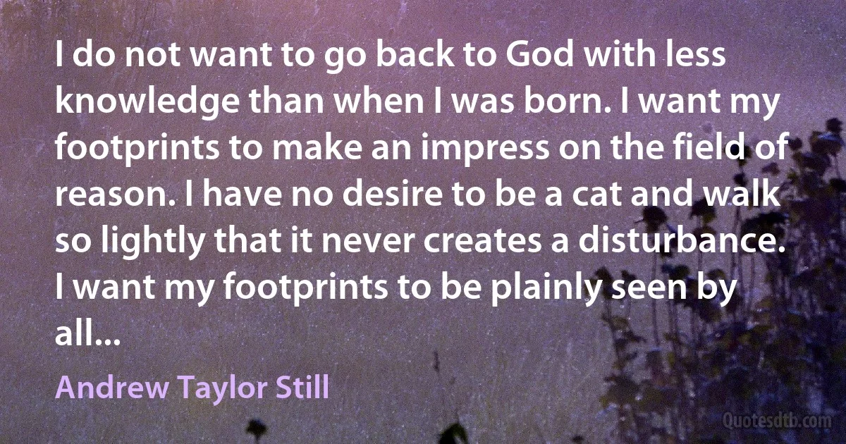 I do not want to go back to God with less knowledge than when I was born. I want my footprints to make an impress on the field of reason. I have no desire to be a cat and walk so lightly that it never creates a disturbance. I want my footprints to be plainly seen by all... (Andrew Taylor Still)