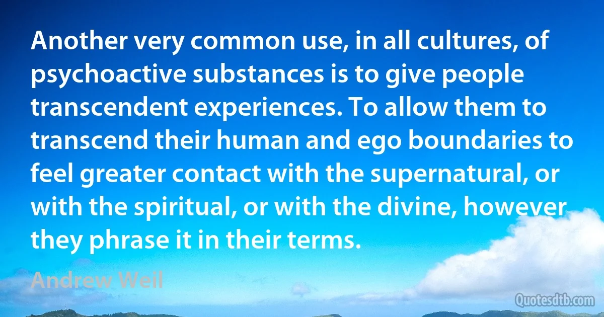 Another very common use, in all cultures, of psychoactive substances is to give people transcendent experiences. To allow them to transcend their human and ego boundaries to feel greater contact with the supernatural, or with the spiritual, or with the divine, however they phrase it in their terms. (Andrew Weil)