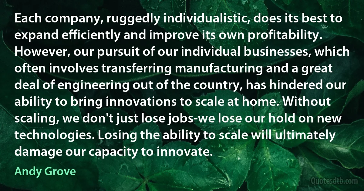 Each company, ruggedly individualistic, does its best to expand efficiently and improve its own profitability. However, our pursuit of our individual businesses, which often involves transferring manufacturing and a great deal of engineering out of the country, has hindered our ability to bring innovations to scale at home. Without scaling, we don't just lose jobs-we lose our hold on new technologies. Losing the ability to scale will ultimately damage our capacity to innovate. (Andy Grove)