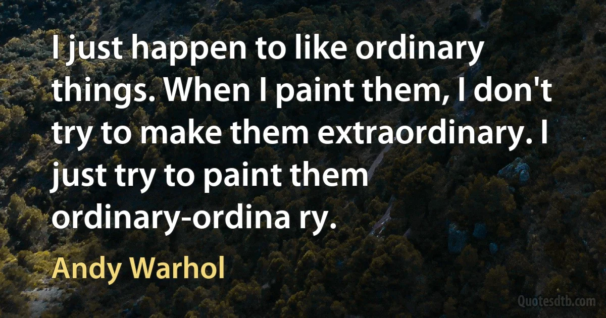 I just happen to like ordinary things. When I paint them, I don't try to make them extraordinary. I just try to paint them ordinary-ordina ry. (Andy Warhol)