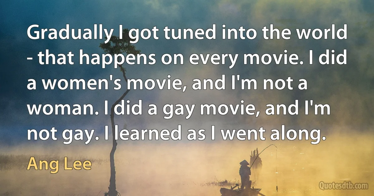 Gradually I got tuned into the world - that happens on every movie. I did a women's movie, and I'm not a woman. I did a gay movie, and I'm not gay. I learned as I went along. (Ang Lee)