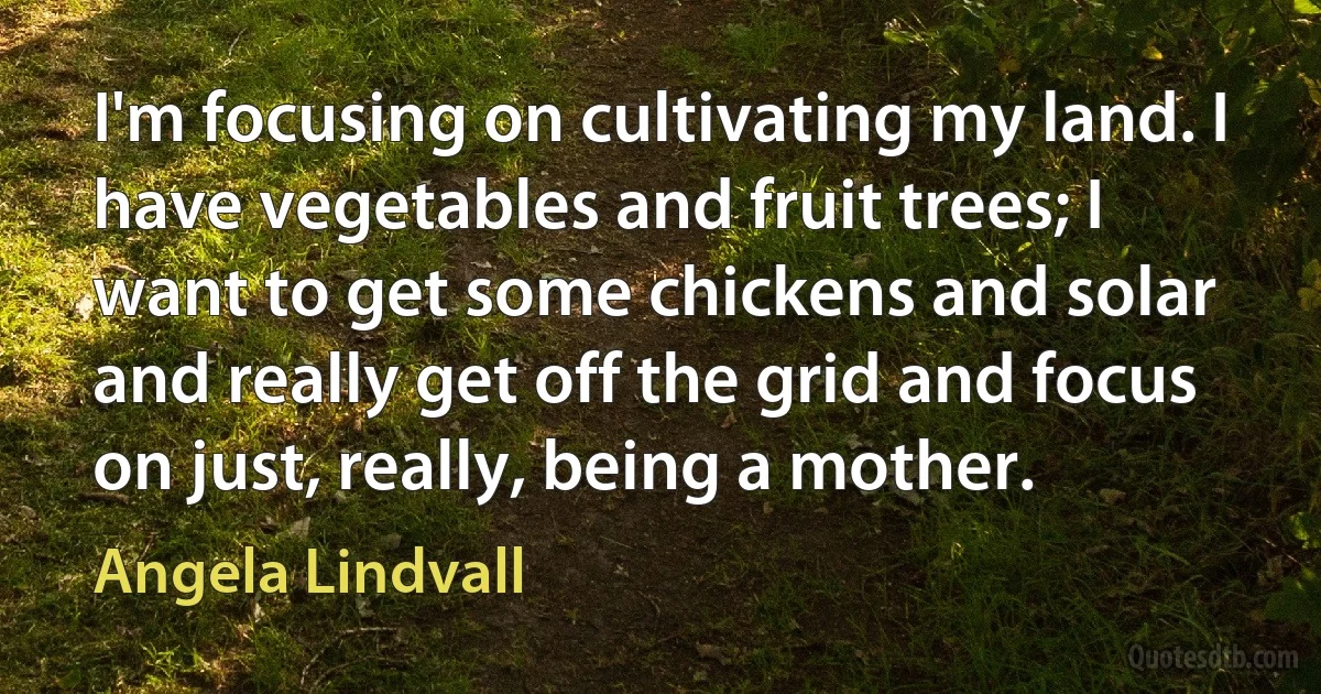 I'm focusing on cultivating my land. I have vegetables and fruit trees; I want to get some chickens and solar and really get off the grid and focus on just, really, being a mother. (Angela Lindvall)