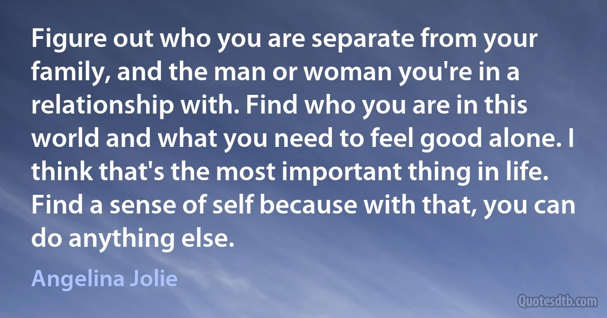 Figure out who you are separate from your family, and the man or woman you're in a relationship with. Find who you are in this world and what you need to feel good alone. I think that's the most important thing in life. Find a sense of self because with that, you can do anything else. (Angelina Jolie)