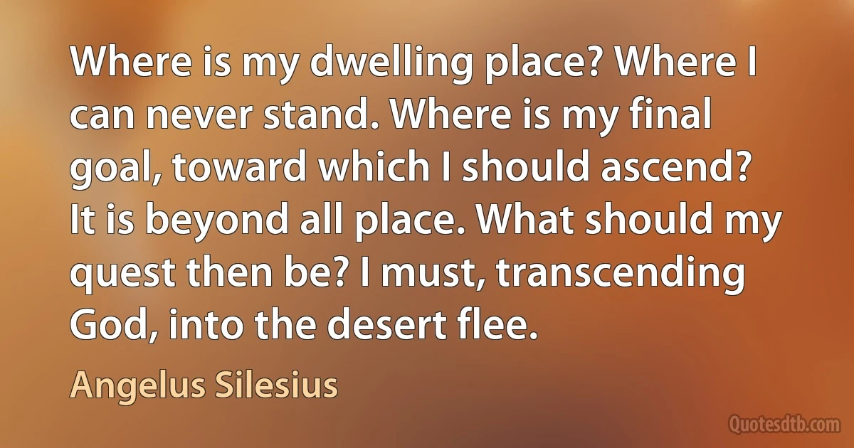 Where is my dwelling place? Where I can never stand. Where is my final goal, toward which I should ascend?
It is beyond all place. What should my quest then be? I must, transcending God, into the desert flee. (Angelus Silesius)