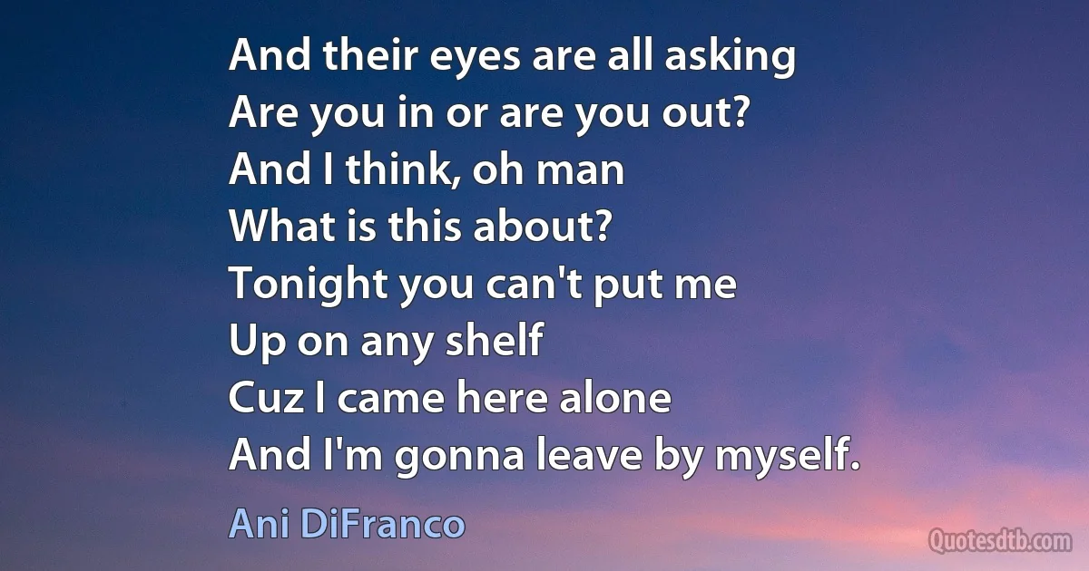 And their eyes are all asking
Are you in or are you out?
And I think, oh man
What is this about?
Tonight you can't put me
Up on any shelf
Cuz I came here alone
And I'm gonna leave by myself. (Ani DiFranco)