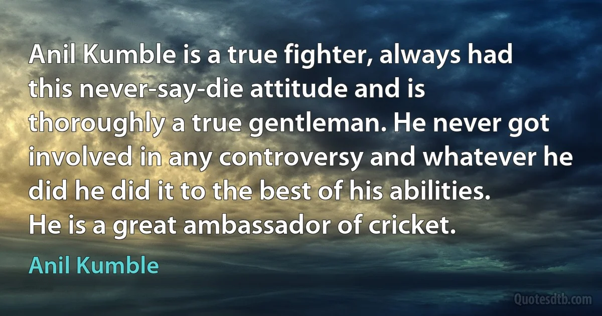 Anil Kumble is a true fighter, always had this never-say-die attitude and is thoroughly a true gentleman. He never got involved in any controversy and whatever he did he did it to the best of his abilities. He is a great ambassador of cricket. (Anil Kumble)