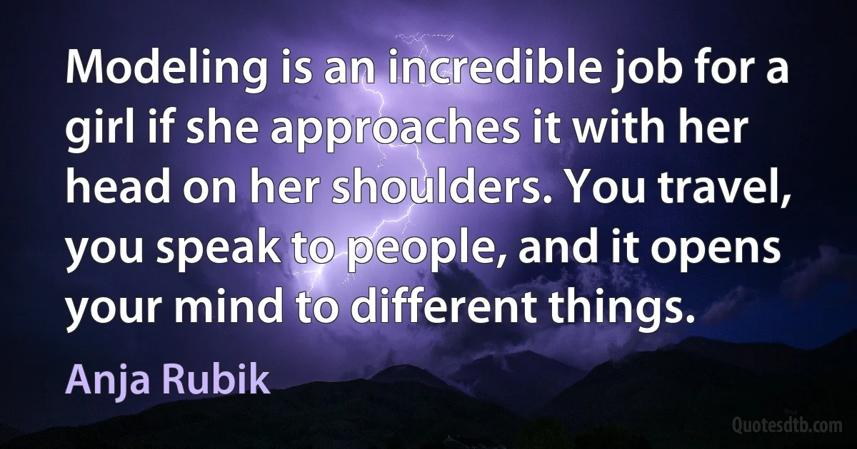 Modeling is an incredible job for a girl if she approaches it with her head on her shoulders. You travel, you speak to people, and it opens your mind to different things. (Anja Rubik)