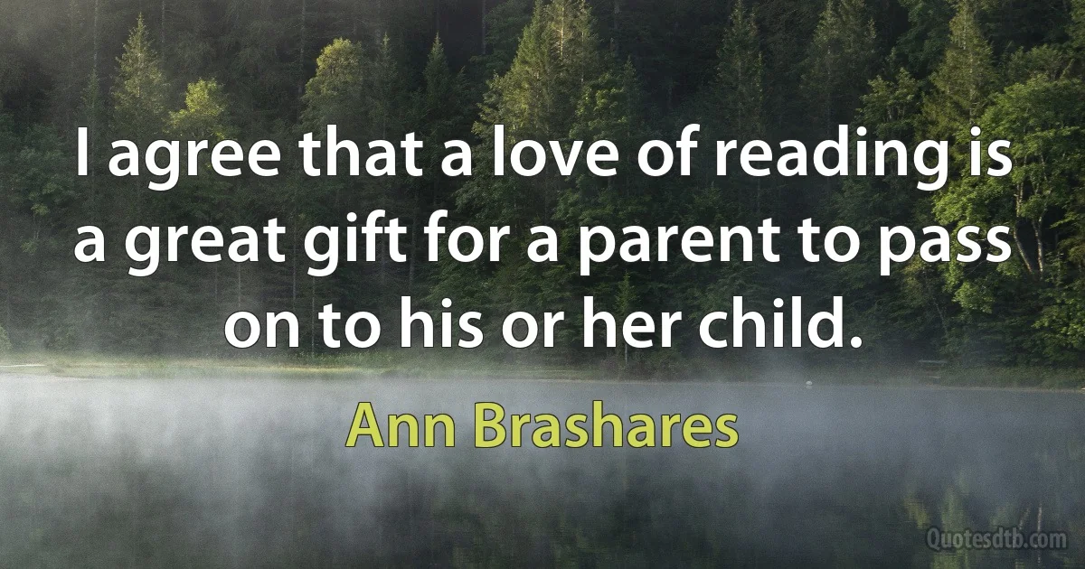 I agree that a love of reading is a great gift for a parent to pass on to his or her child. (Ann Brashares)