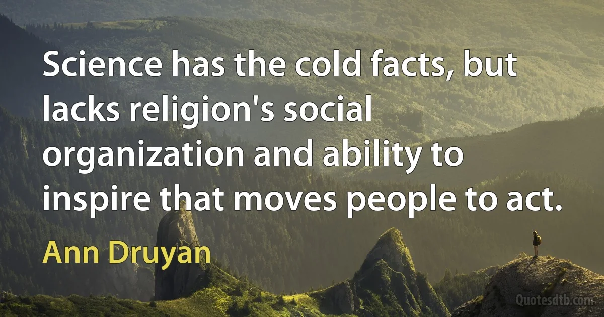 Science has the cold facts, but lacks religion's social organization and ability to inspire that moves people to act. (Ann Druyan)