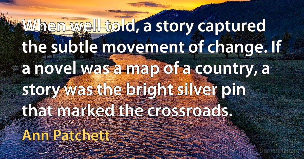 When well told, a story captured the subtle movement of change. If a novel was a map of a country, a story was the bright silver pin that marked the crossroads. (Ann Patchett)