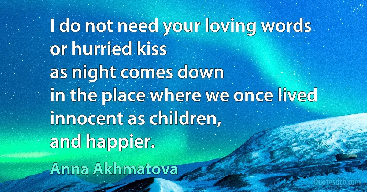 I do not need your loving words
or hurried kiss
as night comes down
in the place where we once lived
innocent as children,
and happier. (Anna Akhmatova)