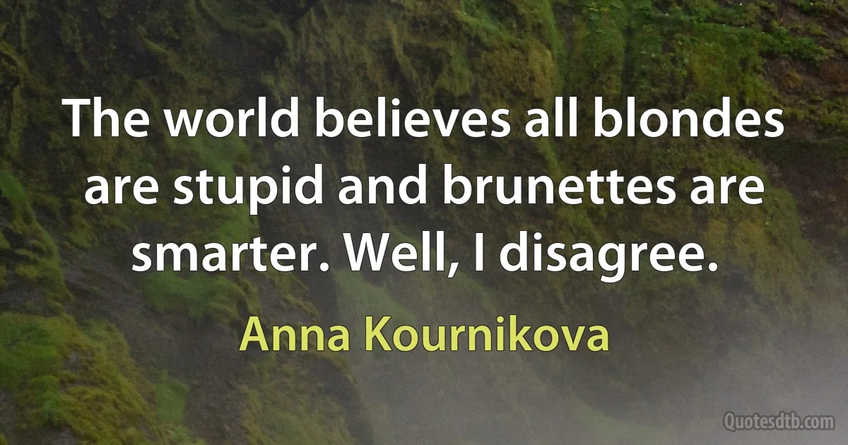 The world believes all blondes are stupid and brunettes are smarter. Well, I disagree. (Anna Kournikova)