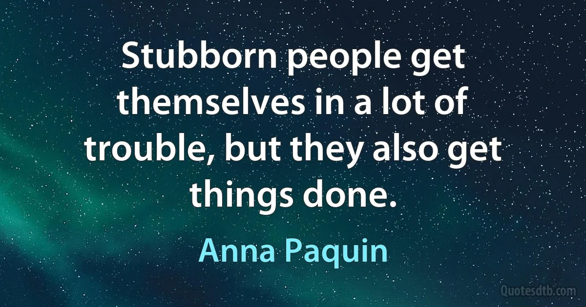 Stubborn people get themselves in a lot of trouble, but they also get things done. (Anna Paquin)