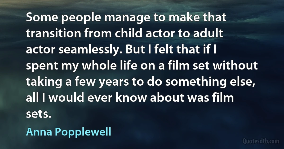 Some people manage to make that transition from child actor to adult actor seamlessly. But I felt that if I spent my whole life on a film set without taking a few years to do something else, all I would ever know about was film sets. (Anna Popplewell)